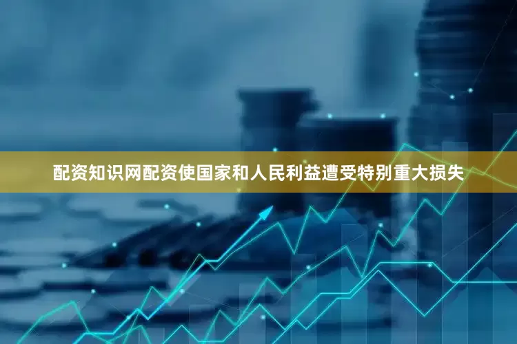 配资知识网配资使国家和人民利益遭受特别重大损失