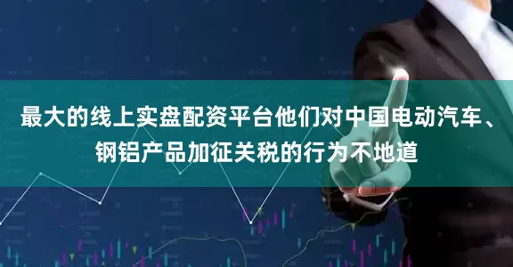 最大的线上实盘配资平台他们对中国电动汽车、钢铝产品加征关税的行为不地道